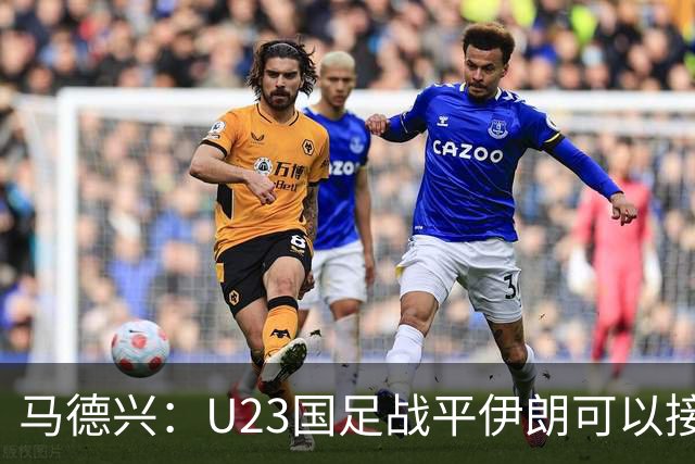 马德兴：U23国足战平伊朗可以接受，整体战术和策略比较成功